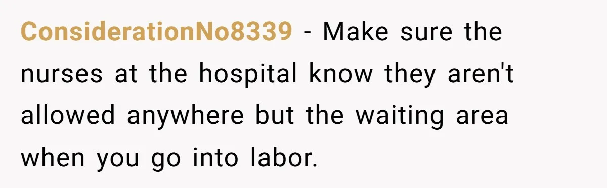 Woman Tells Father and His Girlfriend She Doesn’t Want A Videographer For Her Birth, They’re Hurt By Her Response ConsiderationNo8339 − Make sure the nurses at the hospital know they aren't allowed anywhere but the waiting area when you go into labor.