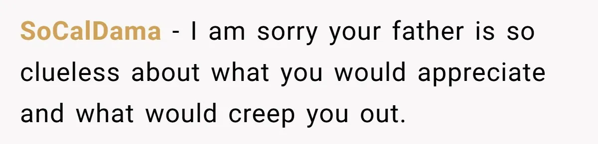 Woman Tells Father and His Girlfriend She Doesn’t Want A Videographer For Her Birth, They’re Hurt By Her Response SoCalDama − I am sorry your father is so clueless about what you would appreciate and what would creep you out.
