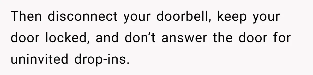 Woman Tells Father and His Girlfriend She Doesn’t Want A Videographer For Her Birth, They’re Hurt By Her Response Then disconnect your doorbell, keep your door locked, and don’t answer the door for uninvited drop-ins.