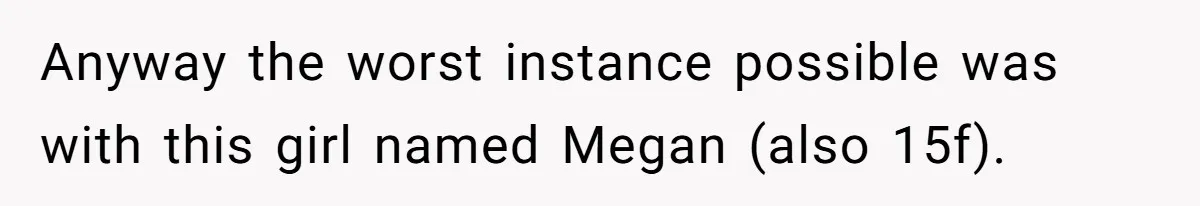 Teen Fights Back After Bully Taunts Friend Over Her Hijab, Gets Her Kicked Off The Soccer Team Anyway the worst instance possible was with this girl named Megan (also 15f).