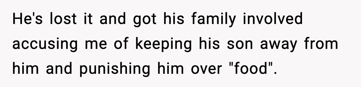 New Mom Storms Out After Husband's Mom Doesn’t Save Her Any Food He's lost it and got his family involved accusing me of keeping his son away from him and punishing him over "food".