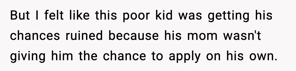 Hiring Manager Tells Applicant’s Mom Her Presence Cost Her Son The Job But I felt like this poor kid was getting his chances ruined because his mom wasn't giving him the chance to apply on his own.