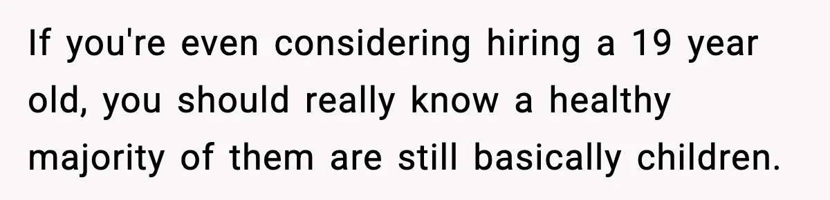 Hiring Manager Tells Applicant’s Mom Her Presence Cost Her Son The Job If you're even considering hiring a 19 year old, you should really know a healthy majority of them are still basically children.
