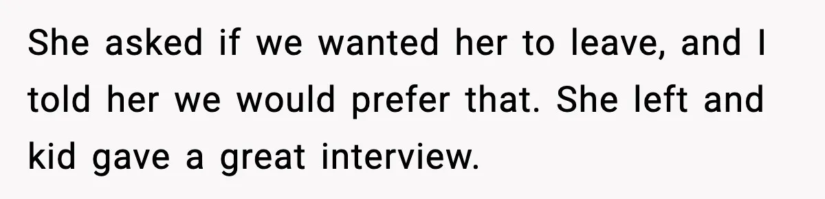 Hiring Manager Tells Applicant’s Mom Her Presence Cost Her Son The Job She asked if we wanted her to leave, and I told her we would prefer that. She left and kid gave a great interview.