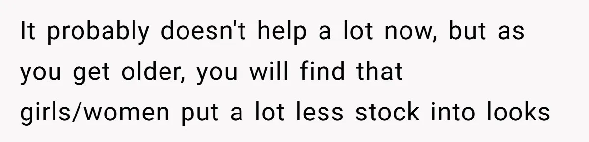Teen Realizes He’s Just Her “Good Deed,” Destroys The Image She Built It probably doesn't help a lot now, but as you get older, you will find that girls/women put a lot less stock into looks