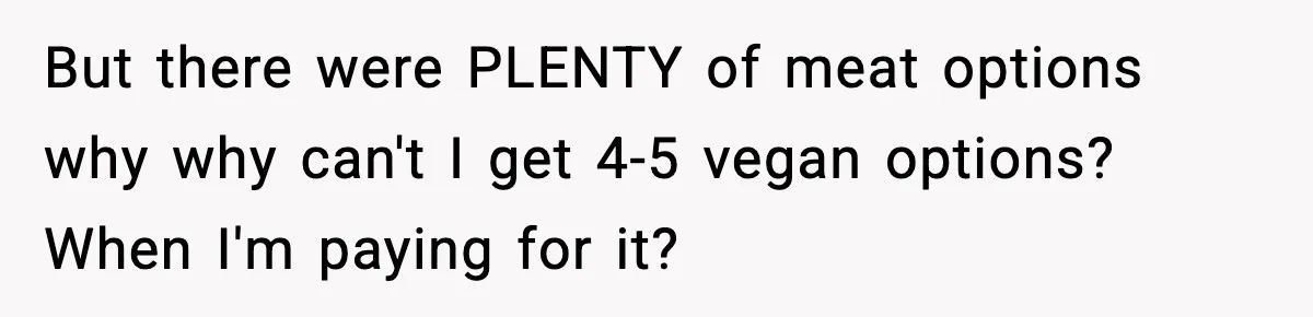 Man Goes Behind Fiancée Back To Remove Vegan Food From Wedding, Is She Overreacting By Standing Her Ground? But there were PLENTY of meat options why why can't I get 4-5 vegan options? When I'm paying for it?