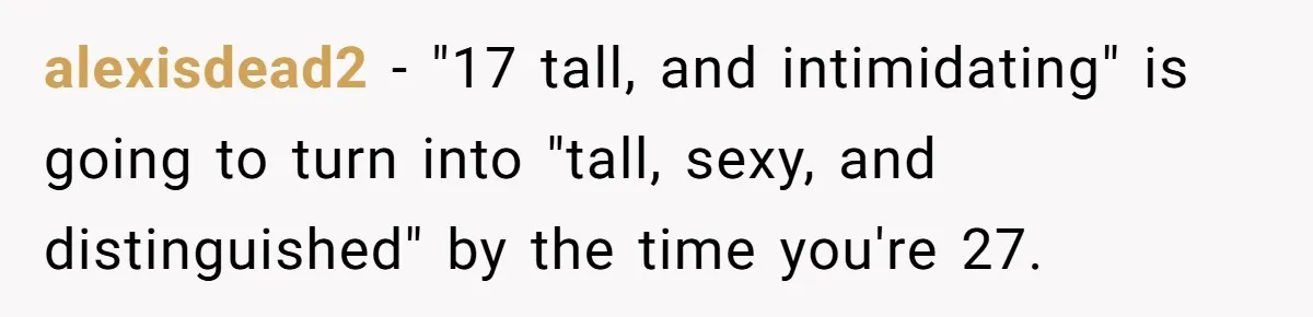 Teen Realizes He’s Just Her “Good Deed,” Destroys The Image She Built alexisdead2 − "17 tall, and intimidating" is going to turn into "tall, sexy, and distinguished" by the time you're 27.