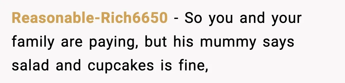 Man Goes Behind Fiancée Back To Remove Vegan Food From Wedding, Is She Overreacting By Standing Her Ground? Reasonable-Rich6650 − So you and your family are paying, but his mummy says salad and cupcakes is fine,