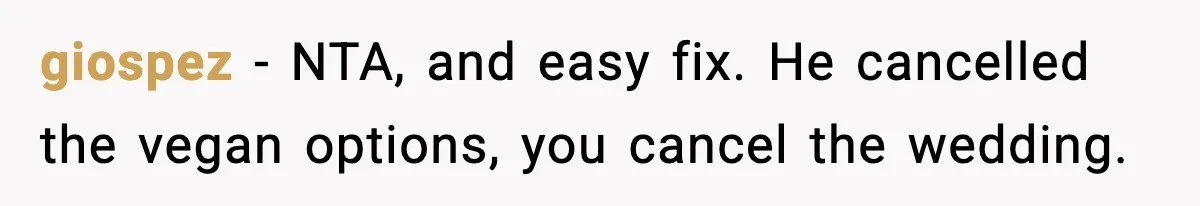 Man Goes Behind Fiancée Back To Remove Vegan Food From Wedding, Is She Overreacting By Standing Her Ground? giospez − NTA, and easy fix. He cancelled the vegan options, you cancel the wedding.