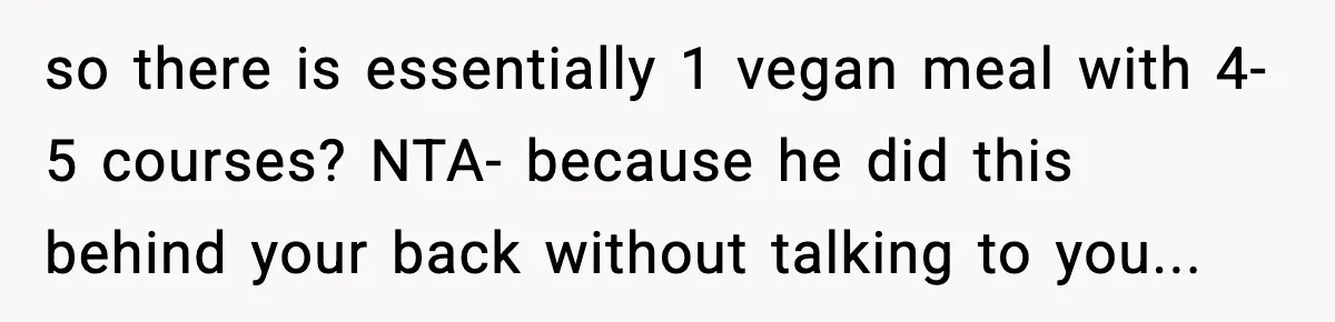 Man Goes Behind Fiancée Back To Remove Vegan Food From Wedding, Is She Overreacting By Standing Her Ground? so there is essentially 1 vegan meal with 4-5 courses? NTA- because he did this behind your back without talking to you...