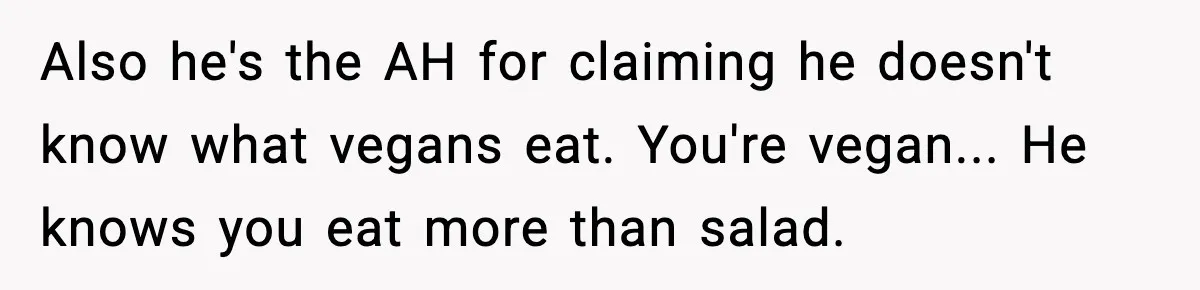 Man Goes Behind Fiancée Back To Remove Vegan Food From Wedding, Is She Overreacting By Standing Her Ground? Also he's the AH for claiming he doesn't know what vegans eat. You're vegan... He knows you eat more than salad.