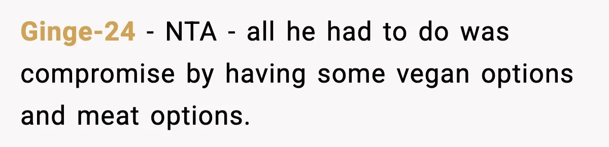 Man Goes Behind Fiancée Back To Remove Vegan Food From Wedding, Is She Overreacting By Standing Her Ground? Ginge-24 − NTA - all he had to do was compromise by having some vegan options and meat options.