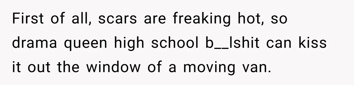 Teen Realizes He’s Just Her “Good Deed,” Destroys The Image She Built First of all, scars are freaking hot, so drama queen high school b__lshit can kiss it out the window of a moving van.