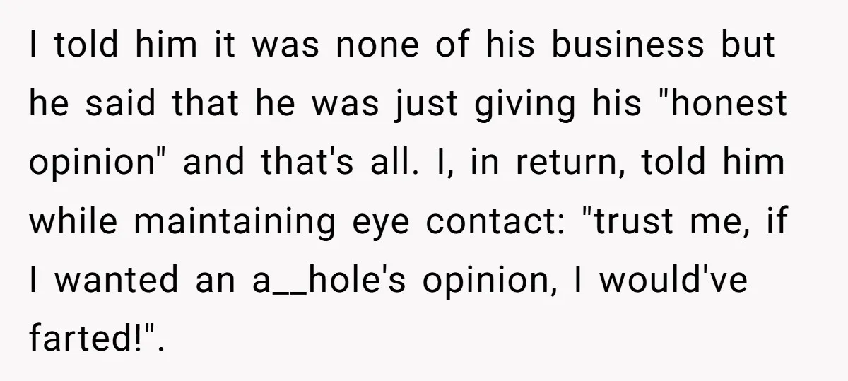 Sister’s Boyfriend Makes Backhanded Comment About Her Infertility, Her Response Makes Everyone Burst Into Laughter I told him it was none of his business but he said that he was just giving his "honest opinion" and that's all. I, in return, told him while maintaining...