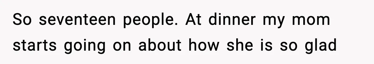 So seventeen people. At dinner my mom starts going on about how she is so glad