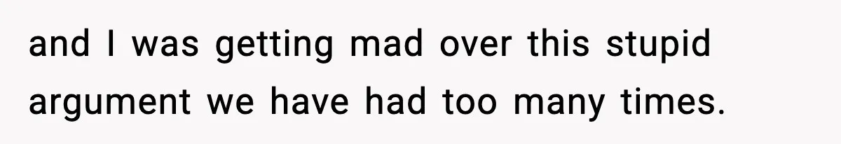 and I was getting mad over this stupid argument we have had too many times.