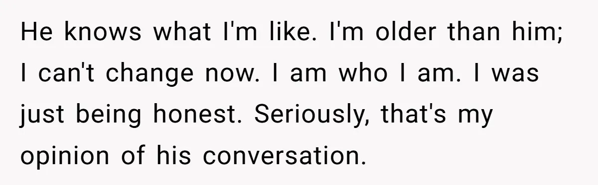 Sister’s Boyfriend Makes Backhanded Comment About Her Infertility, Her Response Makes Everyone Burst Into Laughter He knows what I'm like. I'm older than him; I can't change now. I am who I am. I was just being honest. Seriously, that's my opinion of his conversation.