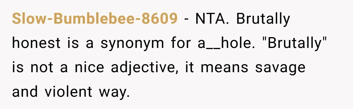 Sister’s Boyfriend Makes Backhanded Comment About Her Infertility, Her Response Makes Everyone Burst Into Laughter Slow-Bumblebee-8609 − NTA. Brutally honest is a synonym for a__hole. "Brutally" is not a nice adjective, it means savage and violent way.