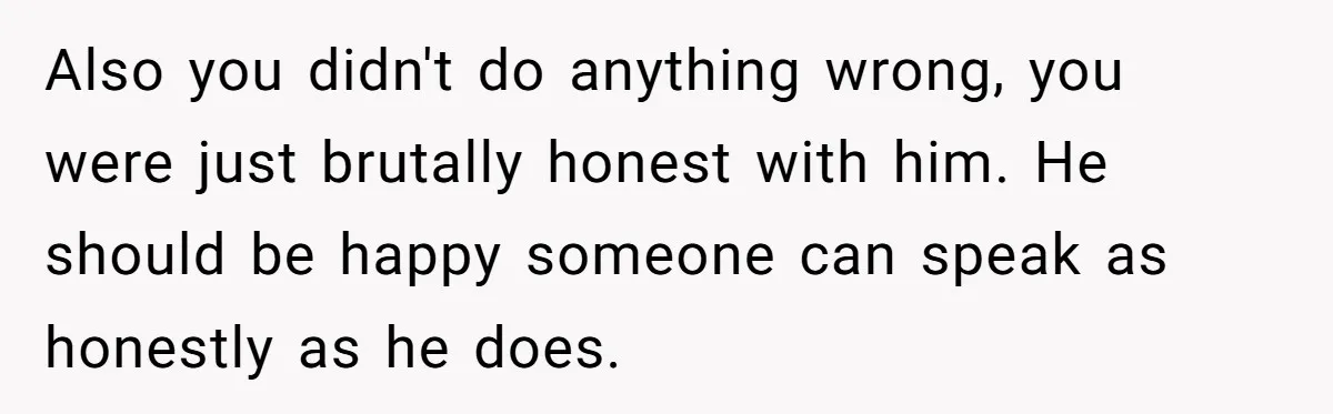 Sister’s Boyfriend Makes Backhanded Comment About Her Infertility, Her Response Makes Everyone Burst Into Laughter Also you didn't do anything wrong, you were just brutally honest with him. He should be happy someone can speak as honestly as he does.