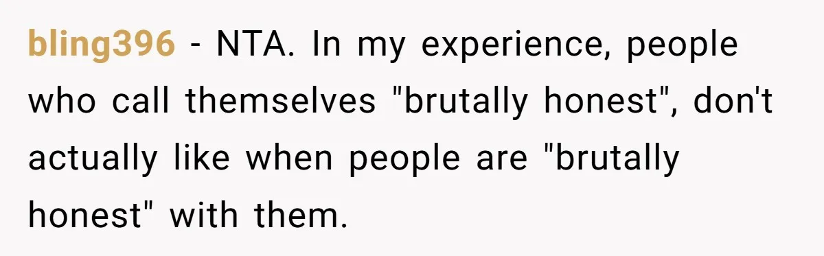 Sister’s Boyfriend Makes Backhanded Comment About Her Infertility, Her Response Makes Everyone Burst Into Laughter bling396 − NTA. In my experience, people who call themselves "brutally honest", don't actually like when people are "brutally honest" with them.