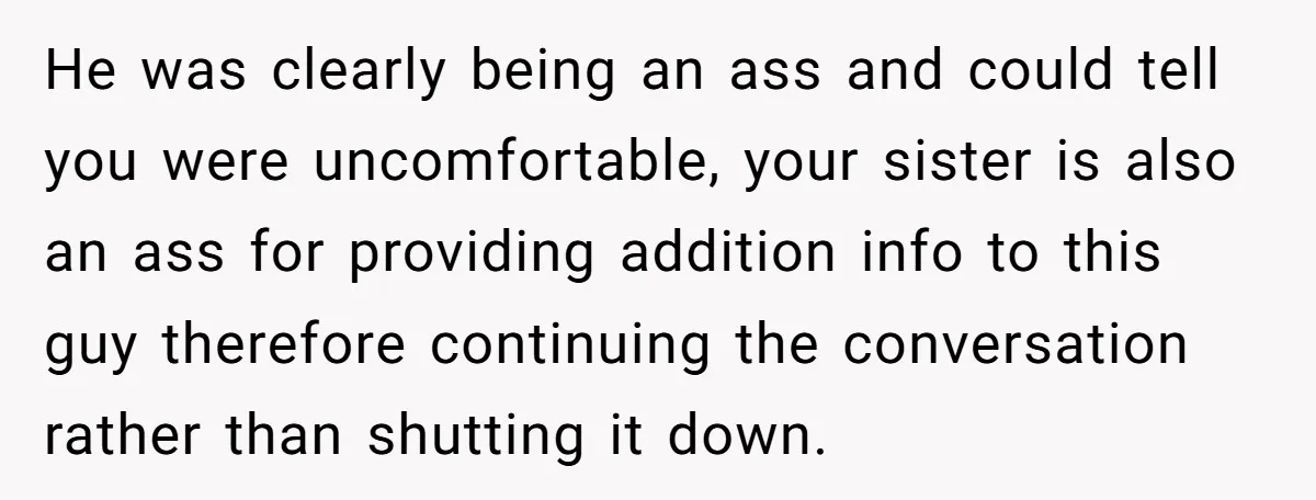 Sister’s Boyfriend Makes Backhanded Comment About Her Infertility, Her Response Makes Everyone Burst Into Laughter He was clearly being an ass and could tell you were uncomfortable, your sister is also an ass for providing addition info to this guy therefore continuing the conversation rather...
