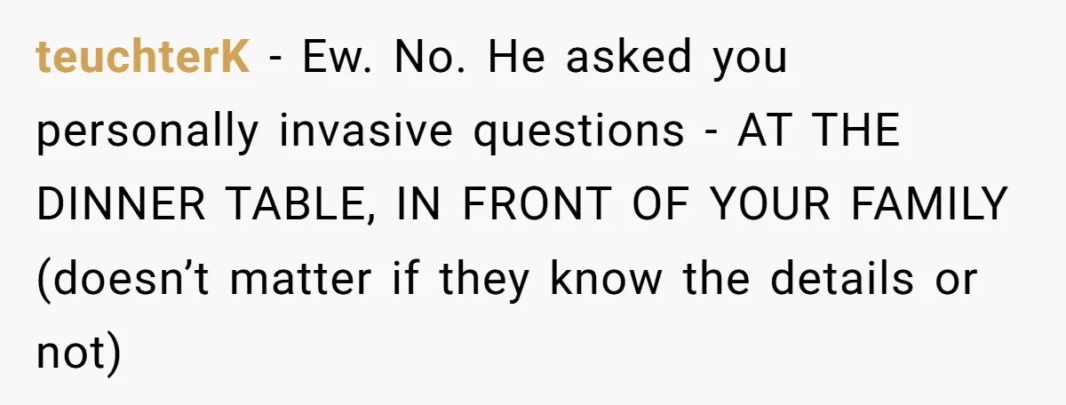 Sister’s Boyfriend Makes Backhanded Comment About Her Infertility, Her Response Makes Everyone Burst Into Laughter teuchterK − Ew. No. He asked you personally invasive questions - AT THE DINNER TABLE, IN FRONT OF YOUR FAMILY (doesn’t matter if they know the details or not)