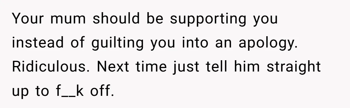 Sister’s Boyfriend Makes Backhanded Comment About Her Infertility, Her Response Makes Everyone Burst Into Laughter Your mum should be supporting you instead of guilting you into an apology. Ridiculous. Next time just tell him straight up to f__k off.