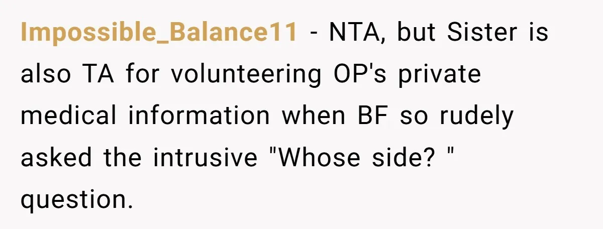 Sister’s Boyfriend Makes Backhanded Comment About Her Infertility, Her Response Makes Everyone Burst Into Laughter Impossible_Balance11 − NTA, but Sister is also TA for volunteering OP's private medical information when BF so rudely asked the intrusive "Whose side? " question.
