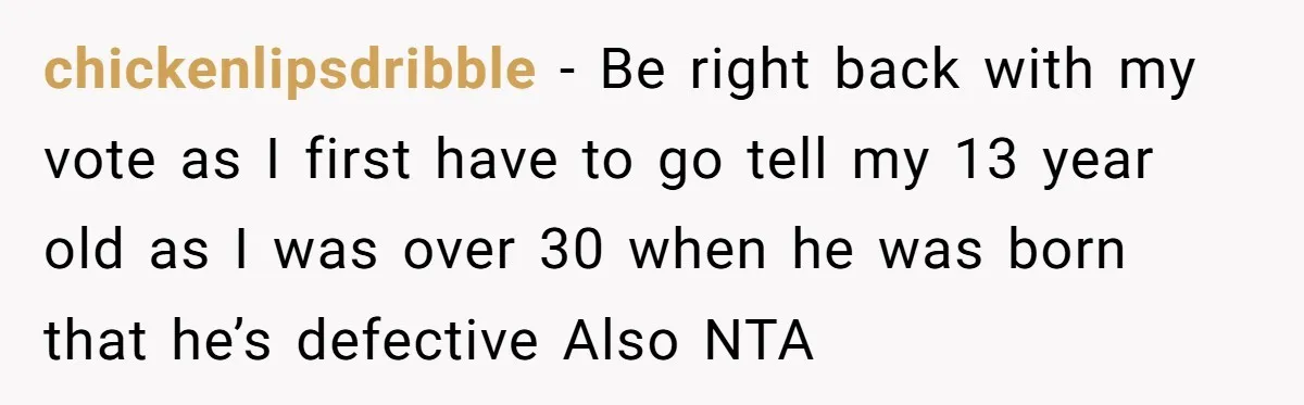 Sister’s Boyfriend Makes Backhanded Comment About Her Infertility, Her Response Makes Everyone Burst Into Laughter chickenlipsdribble − Be right back with my vote as I first have to go tell my 13 year old as I was over 30 when he was born that he’s...