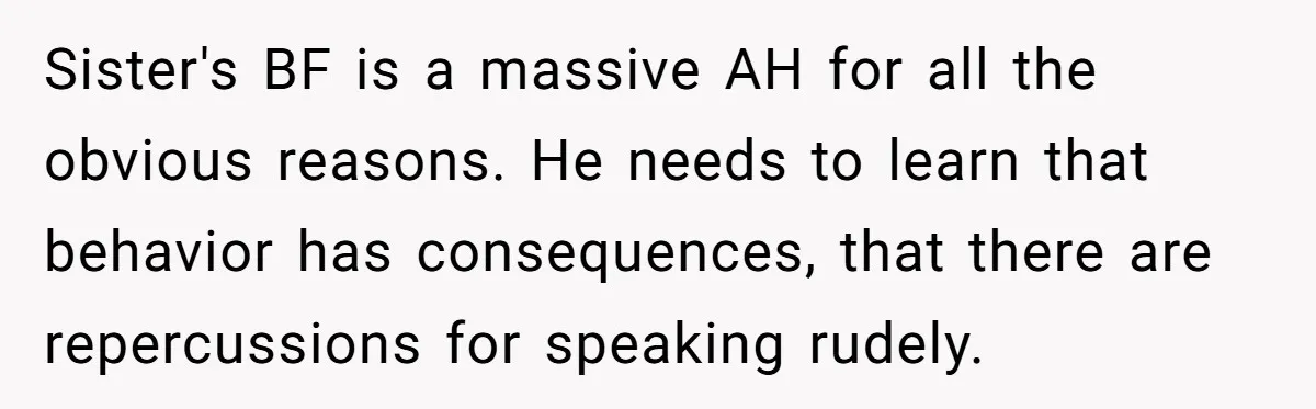 Sister’s Boyfriend Makes Backhanded Comment About Her Infertility, Her Response Makes Everyone Burst Into Laughter Sister's BF is a massive AH for all the obvious reasons. He needs to learn that behavior has consequences, that there are repercussions for speaking rudely.