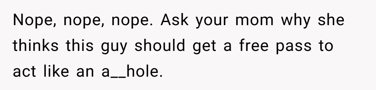 Sister’s Boyfriend Makes Backhanded Comment About Her Infertility, Her Response Makes Everyone Burst Into Laughter Nope, nope, nope. Ask your mom why she thinks this guy should get a free pass to act like an a__hole.