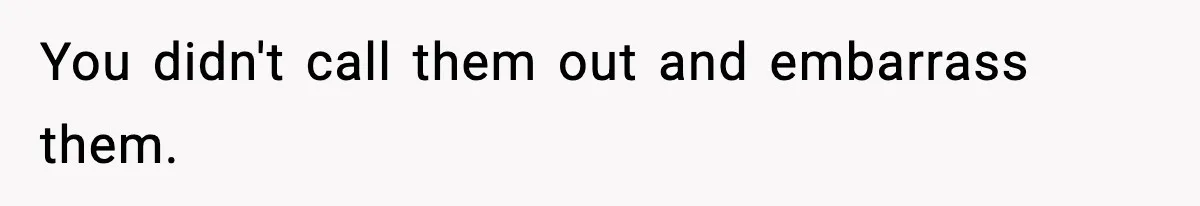 You didn't call them out and embarrass them.
