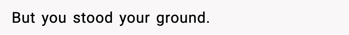 But you stood your ground.