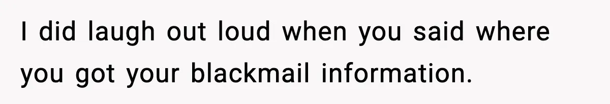 I did laugh out loud when you said where you got your blackmail information.