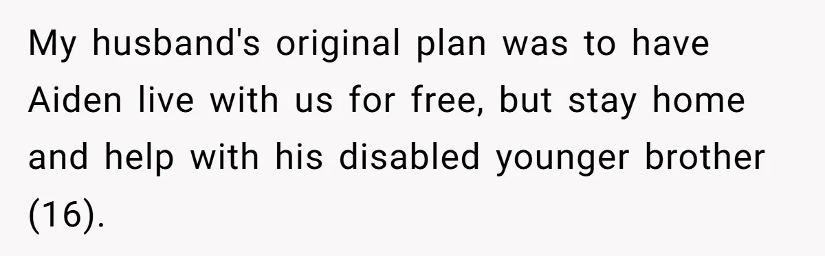 Mom Moves Son Out After Dad Secretly Cancels His Job Applications For A “Family Duty” My husband's original plan was to have Aiden live with us for free, but stay home and help with his disabled younger brother (16).