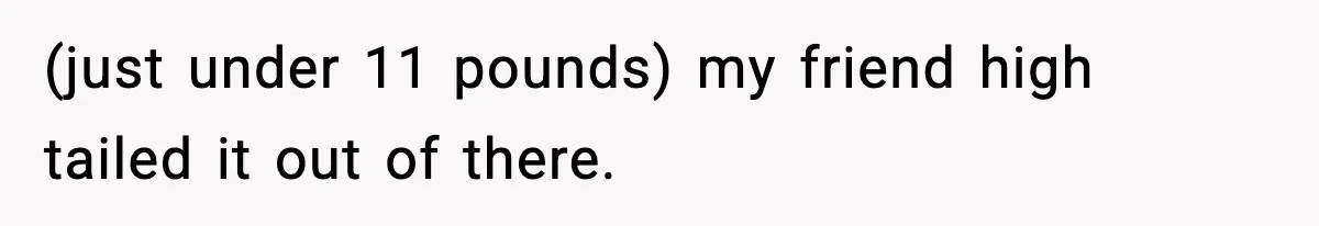 (just under 11 pounds) my friend high tailed it out of there.