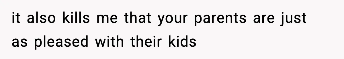 it also kills me that your parents are just as pleased with their kids