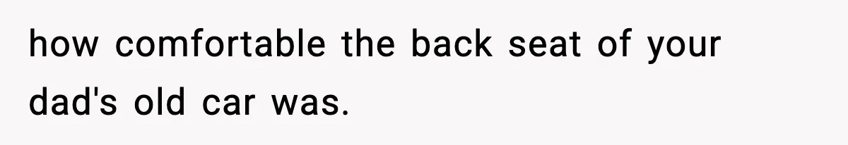 how comfortable the back seat of your dad's old car was.