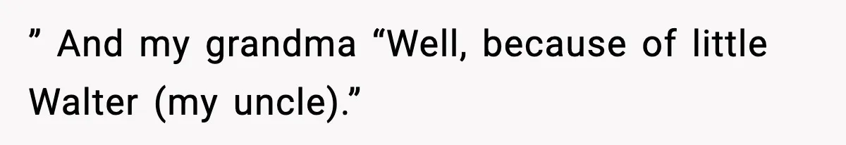 ” And my grandma “Well, because of little Walter (my uncle).”