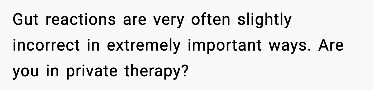 Dad Regrets Having Kids, Admits It In Marriage Counseling—Now His Wife Is Furious Gut reactions are very often slightly incorrect in extremely important ways. Are you in private therapy?
