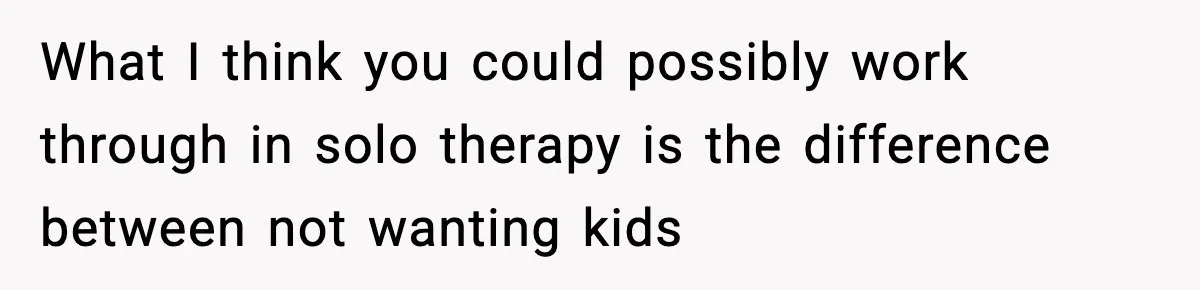 Dad Regrets Having Kids, Admits It In Marriage Counseling—Now His Wife Is Furious What I think you could possibly work through in solo therapy is the difference between not wanting kids