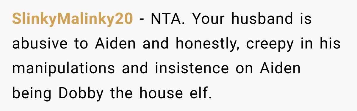 Mom Moves Son Out After Dad Secretly Cancels His Job Applications For A “Family Duty” SlinkyMalinky20 − NTA. Your husband is abusive to Aiden and honestly, creepy in his manipulations and insistence on Aiden being Dobby the house elf.