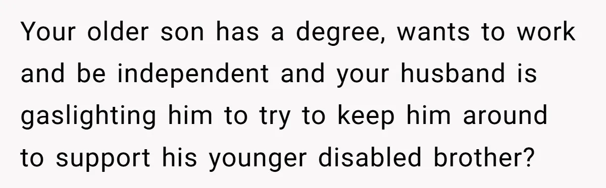 Mom Moves Son Out After Dad Secretly Cancels His Job Applications For A “Family Duty” Your older son has a degree, wants to work and be independent and your husband is gaslighting him to try to keep him around to support his younger disabled brother?