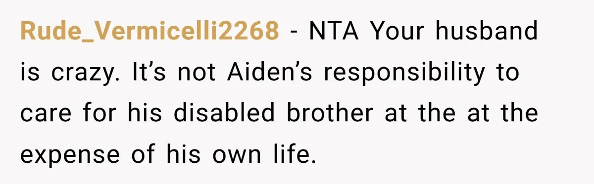 Mom Moves Son Out After Dad Secretly Cancels His Job Applications For A “Family Duty” Rude_Vermicelli2268 − NTA Your husband is crazy. It’s not Aiden’s responsibility to care for his disabled brother at the at the expense of his own life.