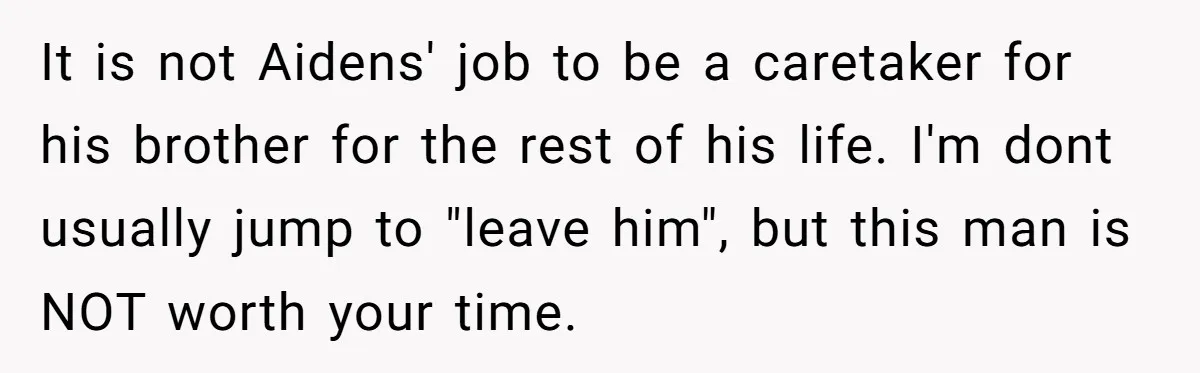 Mom Moves Son Out After Dad Secretly Cancels His Job Applications For A “Family Duty” It is not Aidens' job to be a caretaker for his brother for the rest of his life. I'm dont usually jump to "leave him", but this man is NOT...