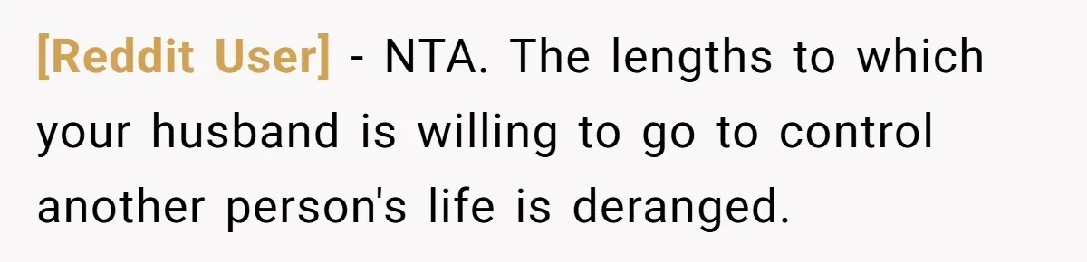 [Reddit User] − NTA. The lengths to which your husband is willing to go to control another person's life is deranged.