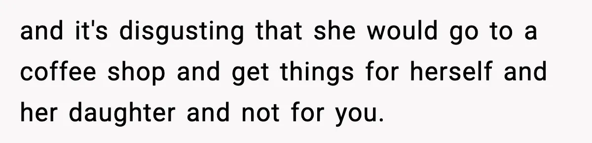 Teen Gets Upset After Dad’s Girlfriend Only Buys Her Daughter Starbucks, Not Her and it's disgusting that she would go to a coffee shop and get things for herself and her daughter and not for you.