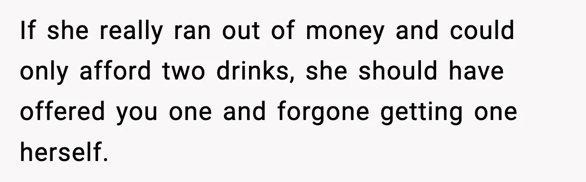 Teen Gets Upset After Dad’s Girlfriend Only Buys Her Daughter Starbucks, Not Her If she really ran out of money and could only afford two drinks, she should have offered you one and forgone getting one herself.