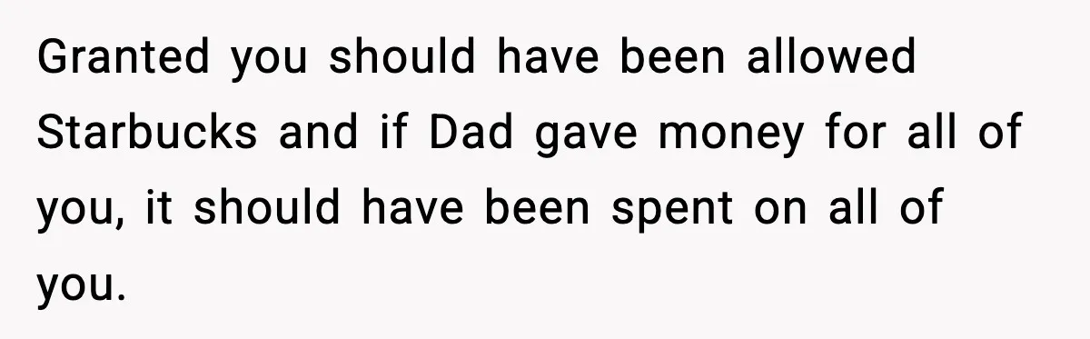 Teen Gets Upset After Dad’s Girlfriend Only Buys Her Daughter Starbucks, Not Her Granted you should have been allowed Starbucks and if Dad gave money for all of you, it should have been spent on all of you.