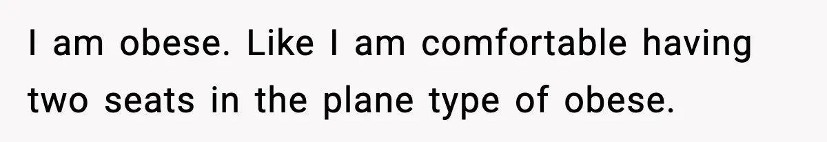 Passenger Forces Man To Leave Extra Seat On Plane After Feeling Uncomfortable, Was She In The Wrong? I am obese. Like I am comfortable having two seats in the plane type of obese.